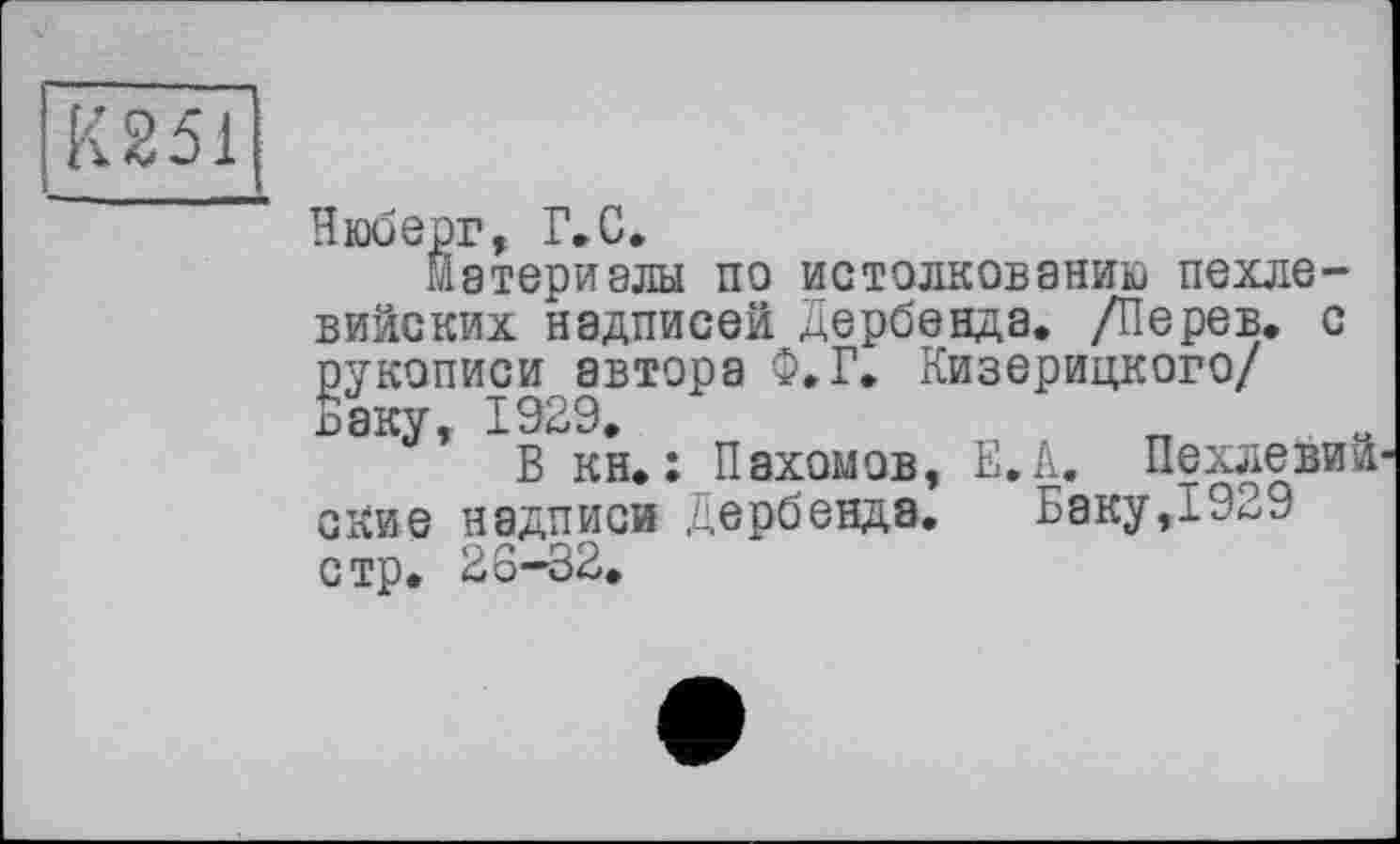 ﻿К251
Нюберг, Г»С,
Материалы по истолкованию пехлевийских надписей Дербенда. /Перев. с рукописи автора Ф.Г. Кизерицкого/ Ёаку, 1929.
В кн. : Пахомов, Е.А. Пехлевии ские надписи Дербенда.	Баку,1929
стр. 26—32.